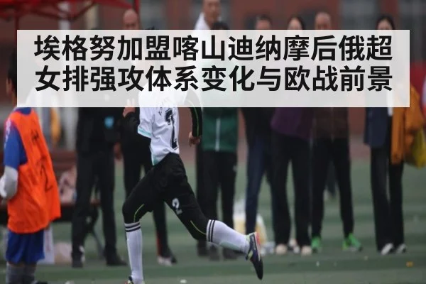 埃格努加盟喀山迪纳摩后俄超女排强攻体系变化与欧战前景