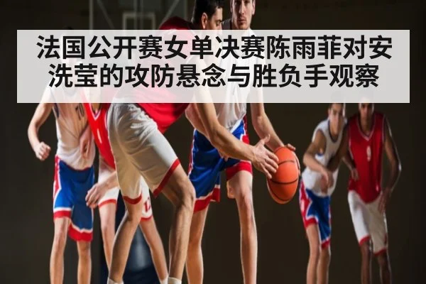 法国公开赛女单决赛陈雨菲对安洗莹的攻防悬念与胜负手观察