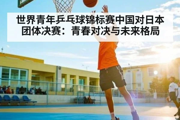 世界青年乒乓球锦标赛中国对日本团体决赛：青春对决与未来格局